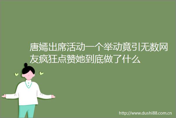 唐嫣出席活动一个举动竟引无数网友疯狂点赞她到底做了什么
