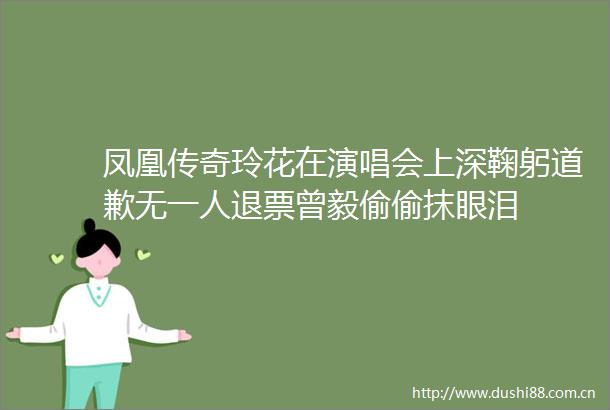 凤凰传奇玲花在演唱会上深鞠躬道歉无一人退票曾毅偷偷抹眼泪
