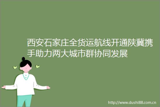 西安石家庄全货运航线开通陕冀携手助力两大城市群协同发展