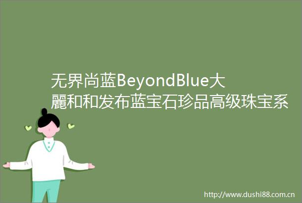 无界尚蓝BeyondBlue大麗和和发布蓝宝石珍品高级珠宝系列