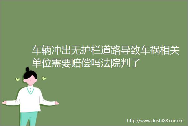车辆冲出无护栏道路导致车祸相关单位需要赔偿吗判了