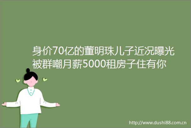身价70亿的董明珠儿子近况被群嘲月薪5000租房子住有你这样当妈的