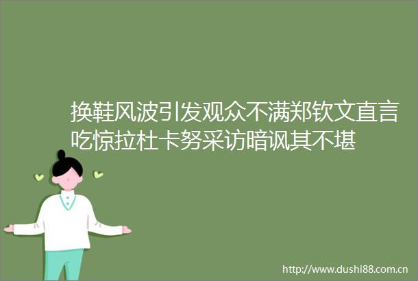 换鞋风波引发观众不满郑钦文直言吃惊拉杜卡努采访暗讽其不堪