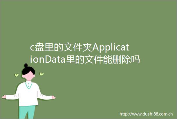 c盘里的文件夹ApplicationData里的文件能删除吗