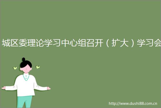 城区委理论学习中心组召开（扩大）学习会