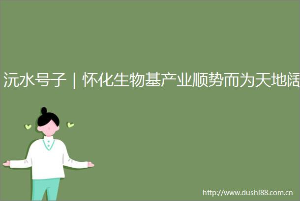 沅水号子｜怀化生物基产业顺势而为天地阔