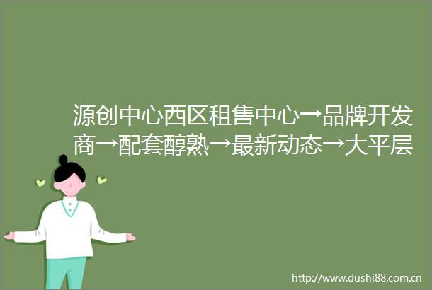 源创中心西区租售中心→品牌开发商→配套醇熟→最新动态→大平层