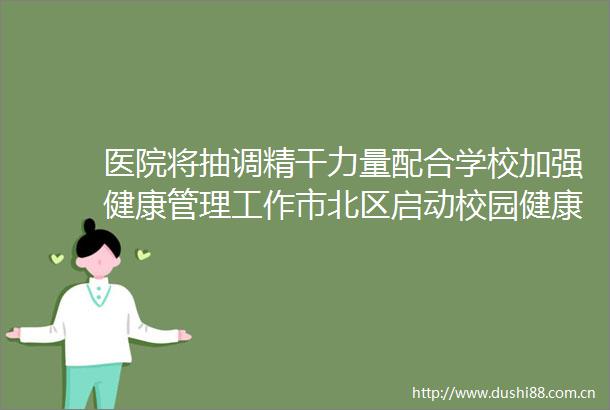 医院将抽调精干力量配合学校加强健康管理工作市北区启动校园健康护航工程