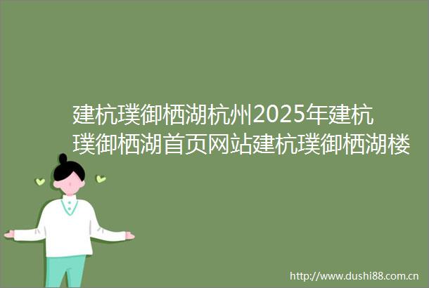 建杭璞御栖湖杭州2025年建杭璞御栖湖首页网站建杭璞御栖湖楼盘价格折扣详情户型配套