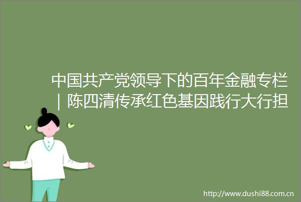 下的百年金融专栏｜陈四清传承红色基因践行大行担当