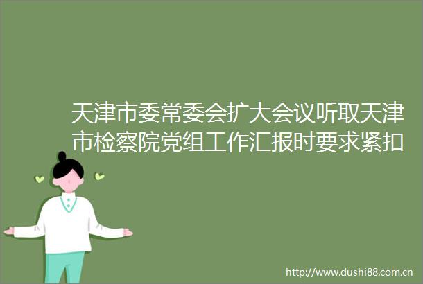 天津市委常委会扩大会议听取天津市检察院党组工作汇报时要求紧扣中心大局担当尽责