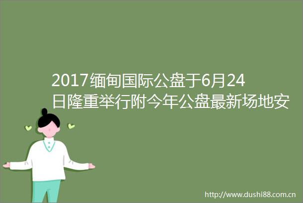2017缅甸国际公盘于6月24日隆重举行附今年公盘最新场地安排和标石讯息务必收藏