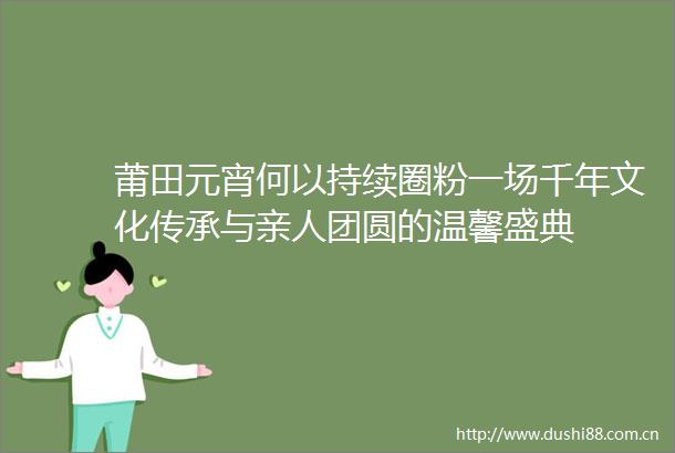 莆田元宵何以持续圈粉一场千年文化传承与亲人团圆的温馨盛典