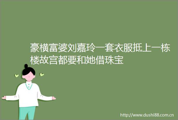 豪横富婆刘嘉玲一套衣服抵上一栋楼故宫都要和她借珠宝