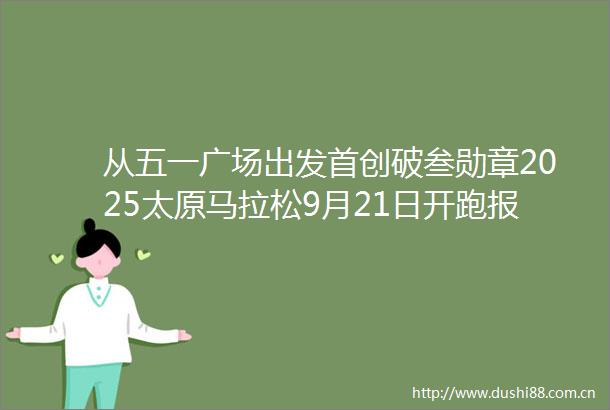 从五一广场出发首创破叁勋章2025太原马拉松9月21日开跑报名已开启7月22日公布抽签结果