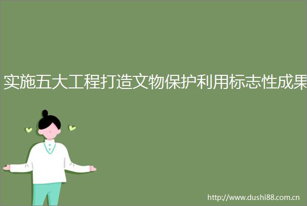 实施五大工程打造文物保护利用标志性成果