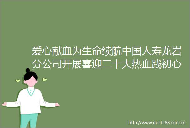 爱心献血为生命续航人寿龙岩分公司开展喜迎二十大热血践初心无偿献血活动