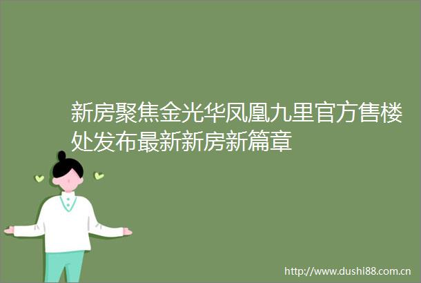 新房聚焦金光华凤凰九里官方售楼处发布最新新房新篇章