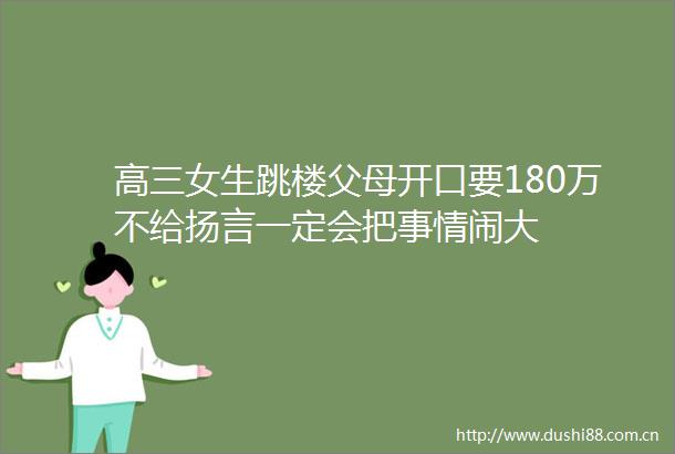 高三女生跳楼父母开口要180万不给扬言一定会把事情闹大