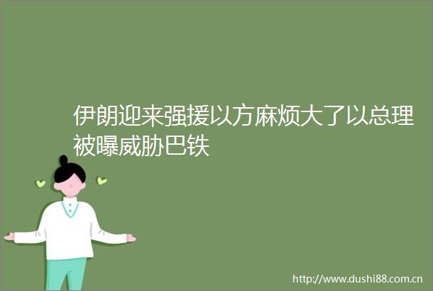 伊朗迎来强援以方麻烦大了以总理被曝威胁巴铁