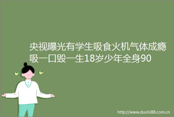 央视有学生吸食火机气体成瘾吸一口毁一生18岁少年全身90烧伤只因和朋友上劲玩这个