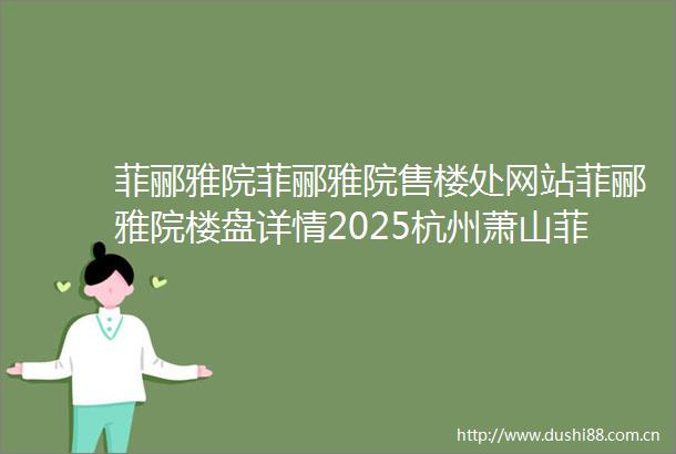 菲郦雅院菲郦雅院售楼处网站菲郦雅院楼盘详情2025杭州萧山菲郦雅院售楼处位置菲郦雅院售楼处电话