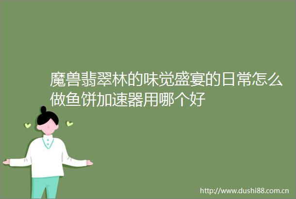 魔兽翡翠林的味觉盛宴的日常怎么做鱼饼加速器用哪个好