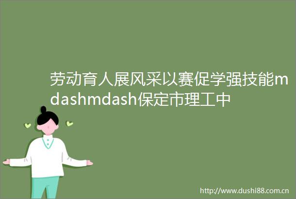 劳动育人展风采以赛促学强技能mdashmdash保定市理工中等专业学校在第二届劳动技能竞赛中获得优异成绩