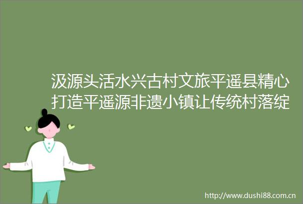 汲源头活水兴古村文旅平遥县精心打造平遥源非遗小镇让传统村落绽放亮眼光芒