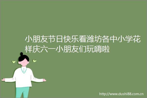 小朋友节日快乐看潍坊各中小学花样庆六一小朋友们玩嗨啦