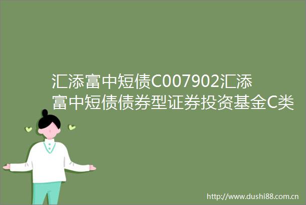 汇添富中短债C007902汇添富中短债债券型证券投资基金C类份额更新基金产品资料概要2025年04月18日更新