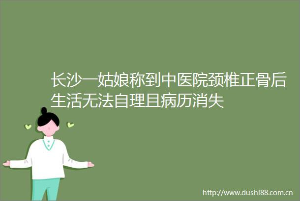 长沙一姑娘称到中医院颈椎正骨后生活无法自理且病历消失
