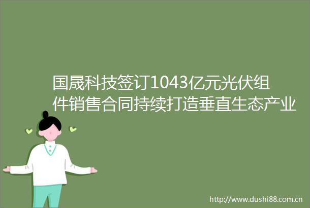 国晟科技签订1043亿元光伏组件销售合同持续打造垂直生态产业链布局