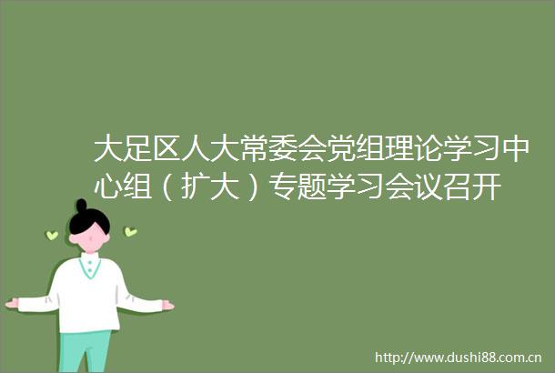 大足区人大常委会党组理论学习中心组（扩大）专题学习会议召开