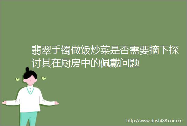 翡翠手镯做饭炒菜是否需要摘下探讨其在厨房中的佩戴问题