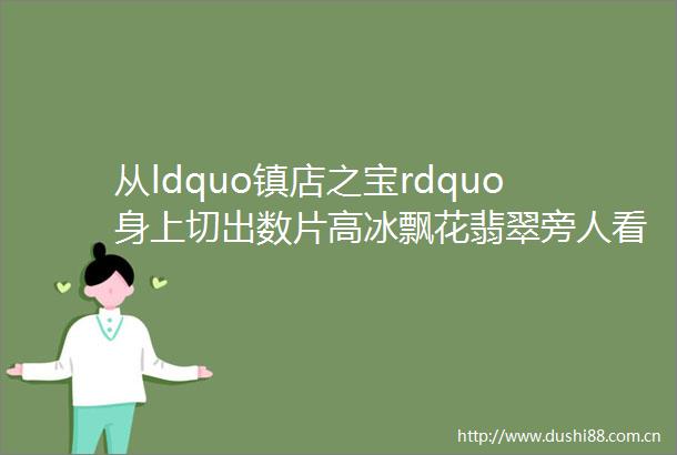 从ldquo镇店之宝rdquo身上切出数片高冰飘花翡翠旁人看了垂涎欲滴