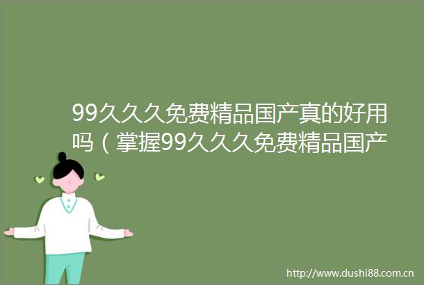 99久久久免费精品国产真的好用吗（掌握99久久久免费精品国产的使用技巧让你更有效果）