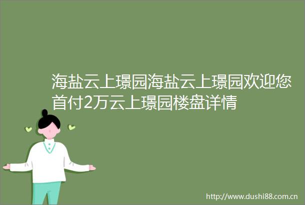 海盐云上璟园海盐云上璟园欢迎您首付2万云上璟园楼盘详情