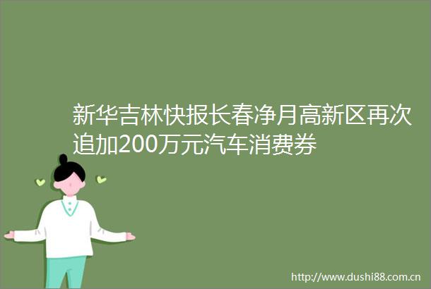 新华吉林快报长春净月高新区再次追加200万元汽车消费券