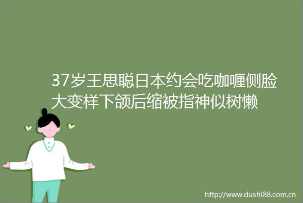 37岁王思聪约会吃咖喱侧脸大变样下颌后缩被指神似树懒
