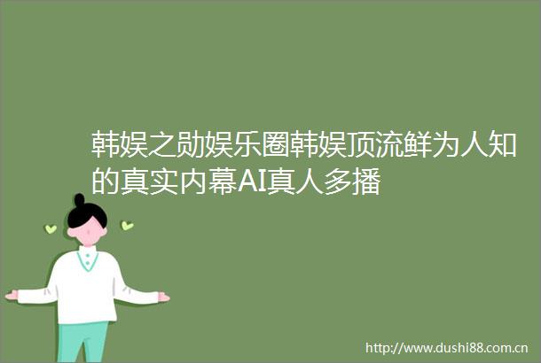 韩娱之勋娱乐圈韩娱顶流鲜为人知的真实AI真人多播