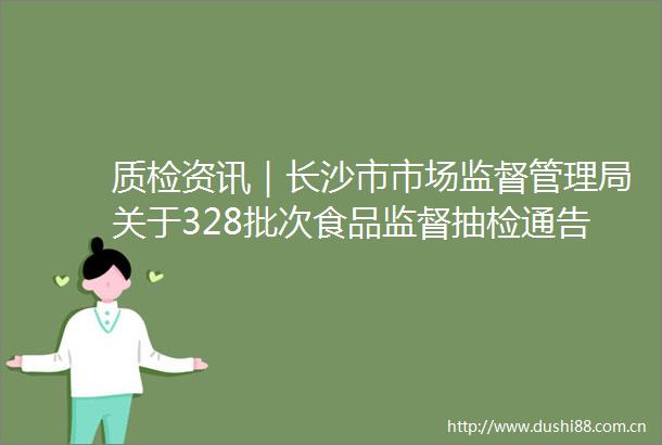质检资讯｜长沙市市场监督管理局关于328批次食品监督抽检通告
