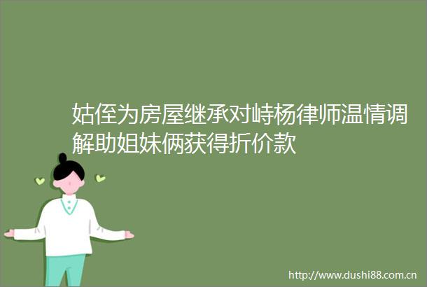 姑侄为房屋继承对峙杨律师温情调解助姐妹俩获得折价款