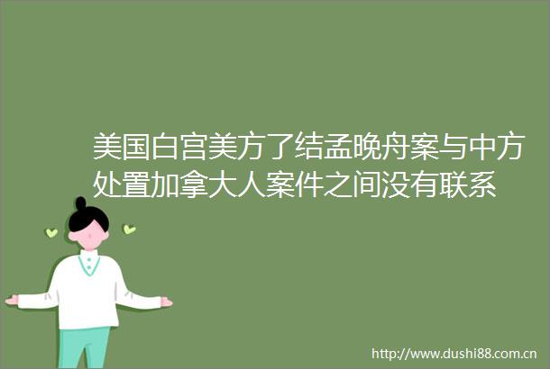 美国白宫美方了结孟晚舟案与中方处置加拿大人案件之间没有联系