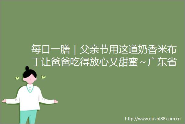 每日一膳｜父亲节用这道奶香米布丁让爸爸吃得放心又甜蜜～广东省中医院杨志敏教授推荐