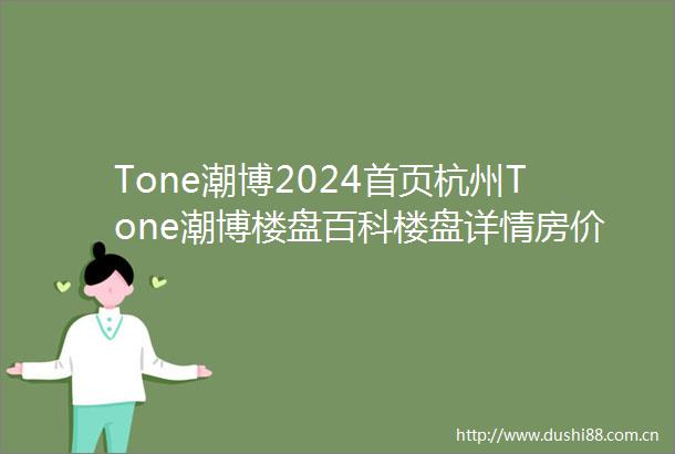 Tone潮博2024首页杭州Tone潮博楼盘百科楼盘详情房价户型地铁