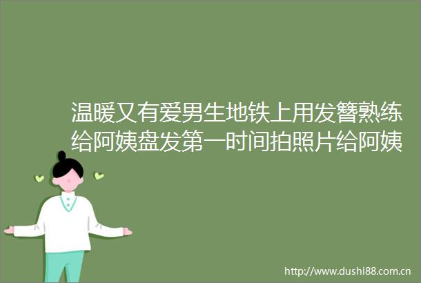 温暖又有爱男生地铁上用发簪熟练给阿姨盘发第一时间拍照片给阿姨看心
