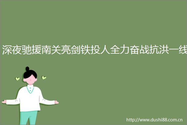 深夜驰援南关亮剑铁投人全力奋战抗洪一线