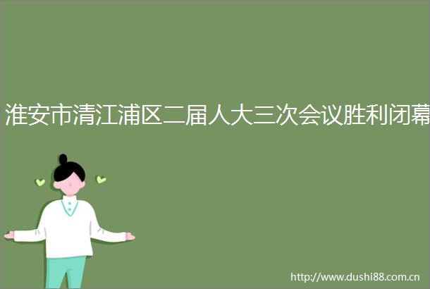 淮安市清江浦区二届人大三次会议胜利闭幕