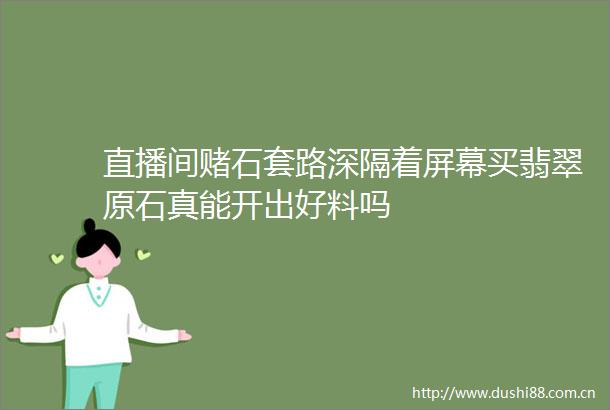 直播间赌石套路深隔着屏幕买翡翠原石真能开出好料吗